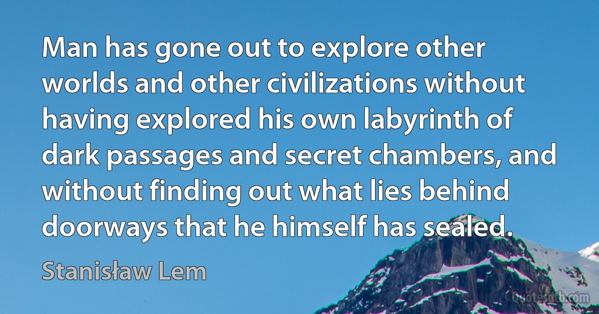 Man has gone out to explore other worlds and other civilizations without having explored his own labyrinth of dark passages and secret chambers, and without finding out what lies behind doorways that he himself has sealed. (Stanisław Lem)