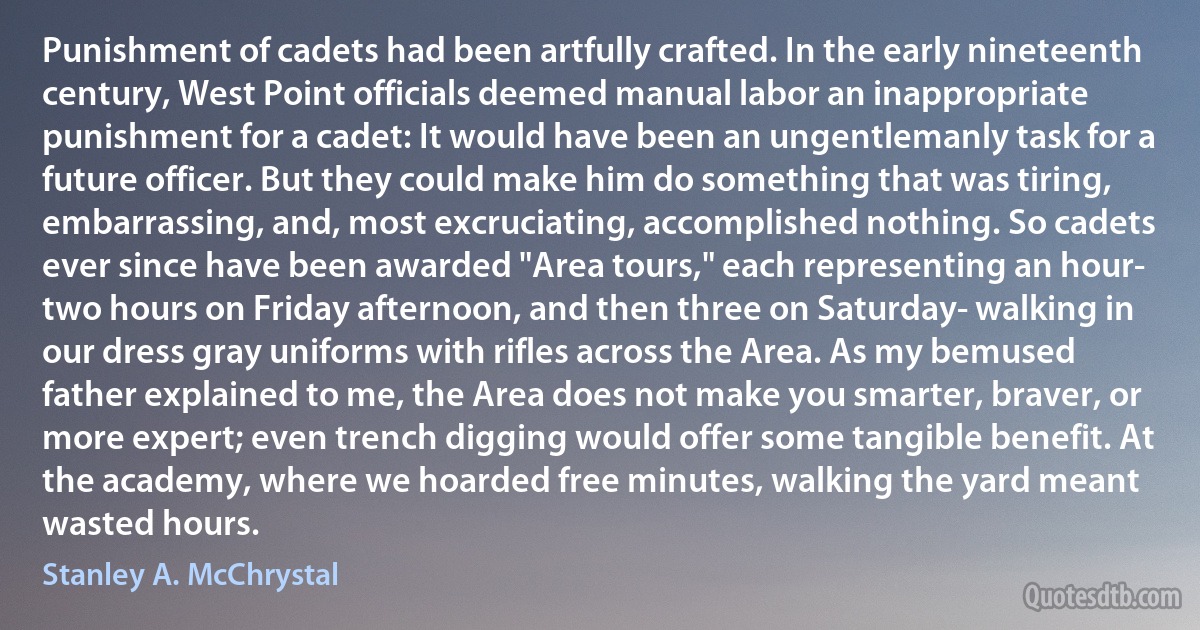 Punishment of cadets had been artfully crafted. In the early nineteenth century, West Point officials deemed manual labor an inappropriate punishment for a cadet: It would have been an ungentlemanly task for a future officer. But they could make him do something that was tiring, embarrassing, and, most excruciating, accomplished nothing. So cadets ever since have been awarded "Area tours," each representing an hour- two hours on Friday afternoon, and then three on Saturday- walking in our dress gray uniforms with rifles across the Area. As my bemused father explained to me, the Area does not make you smarter, braver, or more expert; even trench digging would offer some tangible benefit. At the academy, where we hoarded free minutes, walking the yard meant wasted hours. (Stanley A. McChrystal)