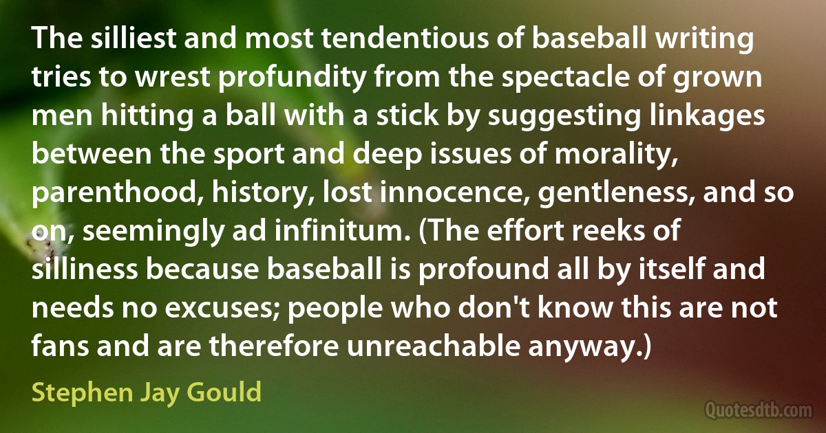 The silliest and most tendentious of baseball writing tries to wrest profundity from the spectacle of grown men hitting a ball with a stick by suggesting linkages between the sport and deep issues of morality, parenthood, history, lost innocence, gentleness, and so on, seemingly ad infinitum. (The effort reeks of silliness because baseball is profound all by itself and needs no excuses; people who don't know this are not fans and are therefore unreachable anyway.) (Stephen Jay Gould)