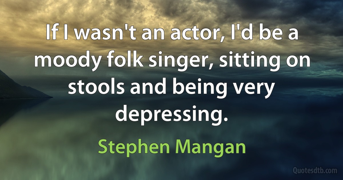 If I wasn't an actor, I'd be a moody folk singer, sitting on stools and being very depressing. (Stephen Mangan)