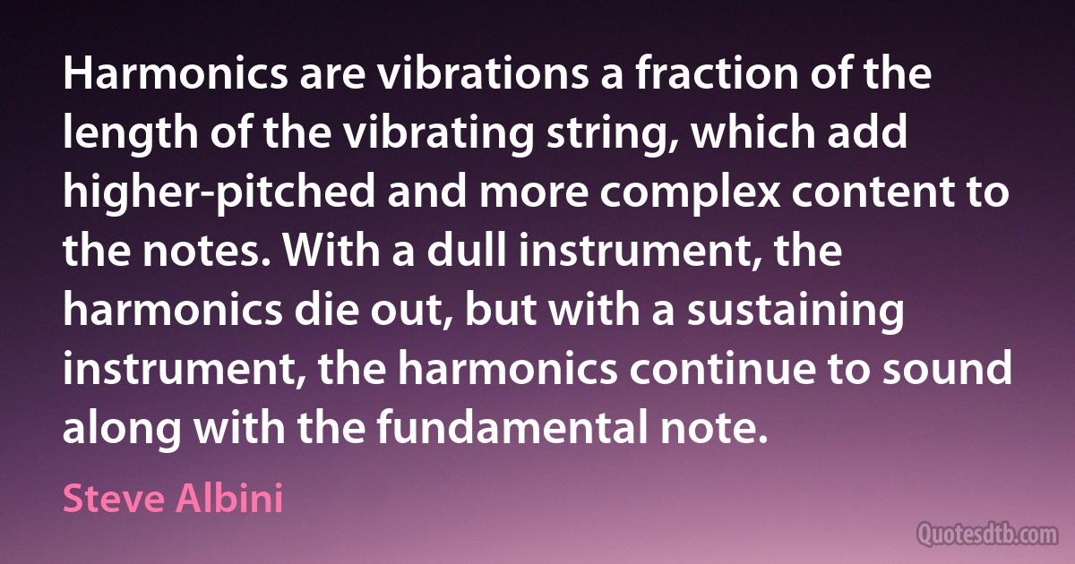 Harmonics are vibrations a fraction of the length of the vibrating string, which add higher-pitched and more complex content to the notes. With a dull instrument, the harmonics die out, but with a sustaining instrument, the harmonics continue to sound along with the fundamental note. (Steve Albini)