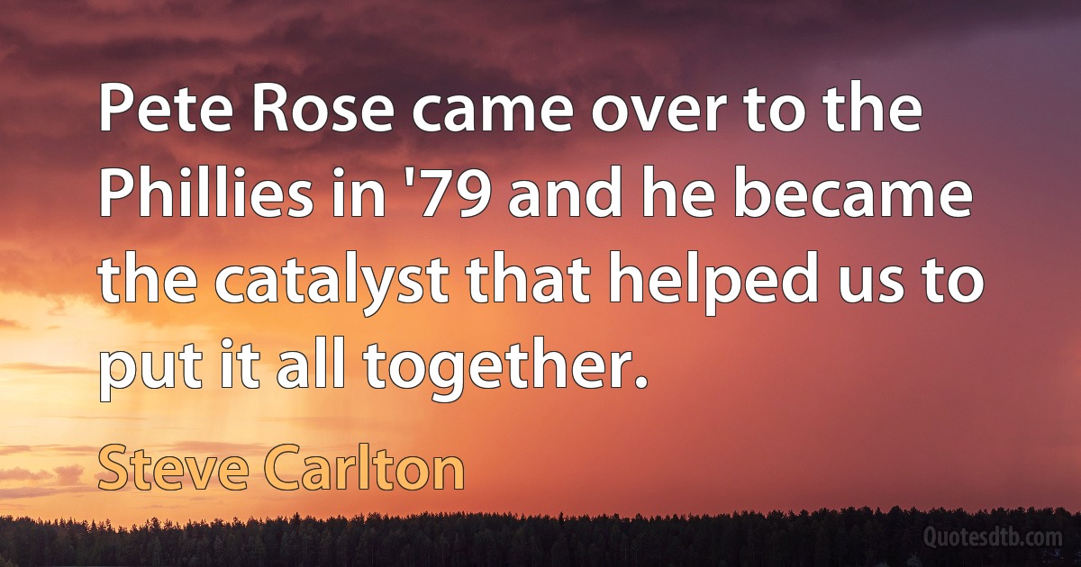 Pete Rose came over to the Phillies in '79 and he became the catalyst that helped us to put it all together. (Steve Carlton)