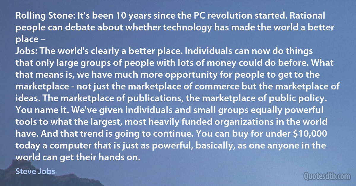 Rolling Stone: It's been 10 years since the PC revolution started. Rational people can debate about whether technology has made the world a better place –
Jobs: The world's clearly a better place. Individuals can now do things that only large groups of people with lots of money could do before. What that means is, we have much more opportunity for people to get to the marketplace - not just the marketplace of commerce but the marketplace of ideas. The marketplace of publications, the marketplace of public policy. You name it. We've given individuals and small groups equally powerful tools to what the largest, most heavily funded organizations in the world have. And that trend is going to continue. You can buy for under $10,000 today a computer that is just as powerful, basically, as one anyone in the world can get their hands on. (Steve Jobs)