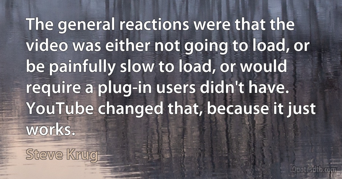 The general reactions were that the video was either not going to load, or be painfully slow to load, or would require a plug-in users didn't have. YouTube changed that, because it just works. (Steve Krug)