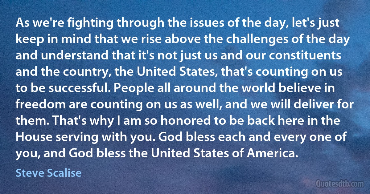 As we're fighting through the issues of the day, let's just keep in mind that we rise above the challenges of the day and understand that it's not just us and our constituents and the country, the United States, that's counting on us to be successful. People all around the world believe in freedom are counting on us as well, and we will deliver for them. That's why I am so honored to be back here in the House serving with you. God bless each and every one of you, and God bless the United States of America. (Steve Scalise)