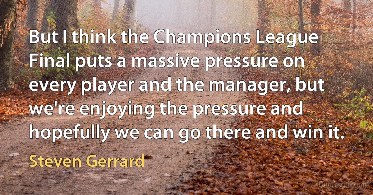 But I think the Champions League Final puts a massive pressure on every player and the manager, but we're enjoying the pressure and hopefully we can go there and win it. (Steven Gerrard)