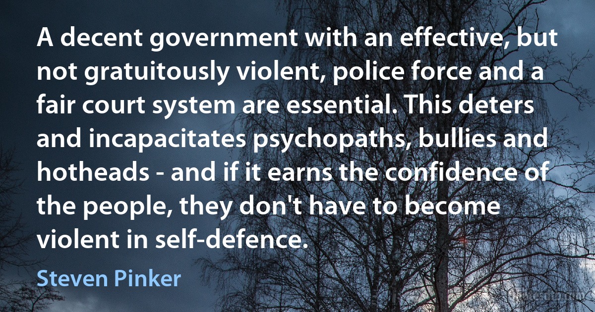 A decent government with an effective, but not gratuitously violent, police force and a fair court system are essential. This deters and incapacitates psychopaths, bullies and hotheads - and if it earns the confidence of the people, they don't have to become violent in self-defence. (Steven Pinker)