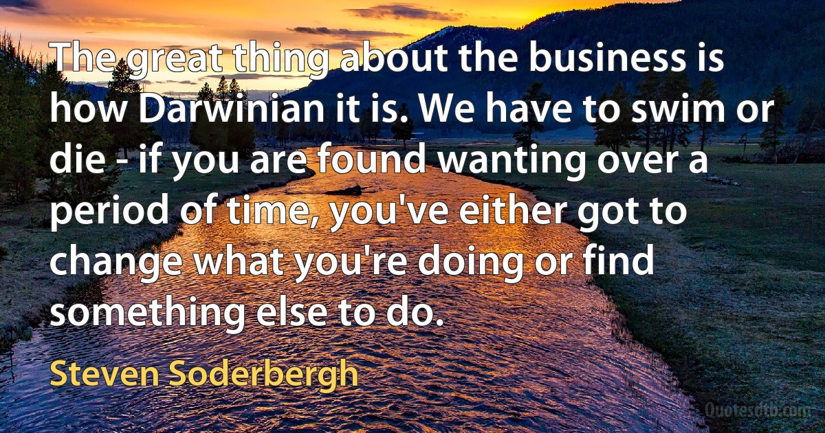 The great thing about the business is how Darwinian it is. We have to swim or die - if you are found wanting over a period of time, you've either got to change what you're doing or find something else to do. (Steven Soderbergh)