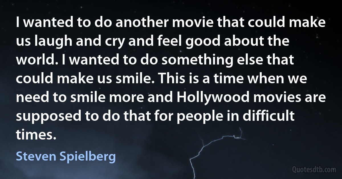 I wanted to do another movie that could make us laugh and cry and feel good about the world. I wanted to do something else that could make us smile. This is a time when we need to smile more and Hollywood movies are supposed to do that for people in difficult times. (Steven Spielberg)