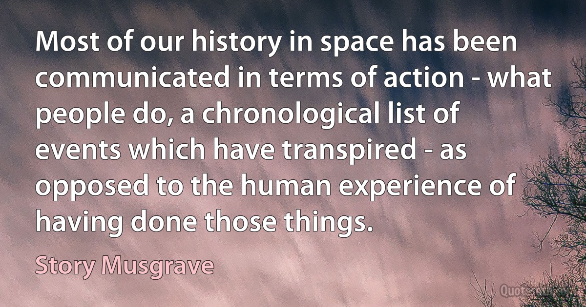 Most of our history in space has been communicated in terms of action - what people do, a chronological list of events which have transpired - as opposed to the human experience of having done those things. (Story Musgrave)