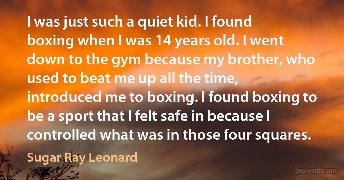 I was just such a quiet kid. I found boxing when I was 14 years old. I went down to the gym because my brother, who used to beat me up all the time, introduced me to boxing. I found boxing to be a sport that I felt safe in because I controlled what was in those four squares. (Sugar Ray Leonard)