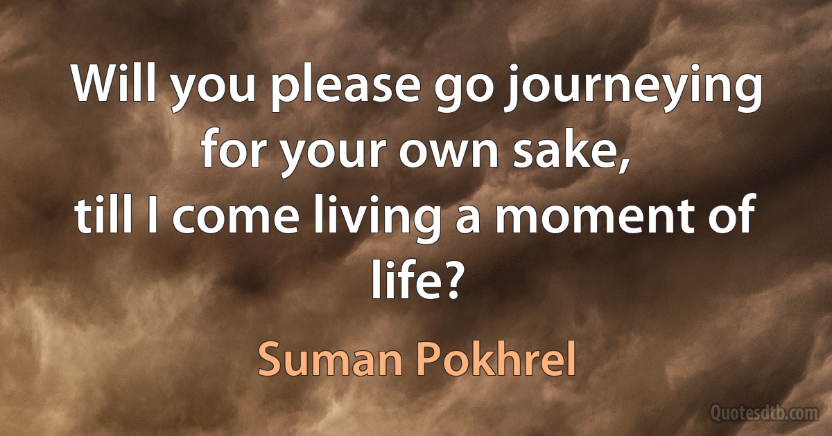 Will you please go journeying
for your own sake,
till I come living a moment of life? (Suman Pokhrel)