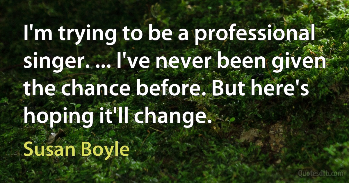 I'm trying to be a professional singer. ... I've never been given the chance before. But here's hoping it'll change. (Susan Boyle)