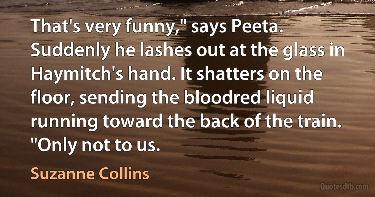 That's very funny," says Peeta. Suddenly he lashes out at the glass in Haymitch's hand. It shatters on the floor, sending the bloodred liquid running toward the back of the train. "Only not to us. (Suzanne Collins)