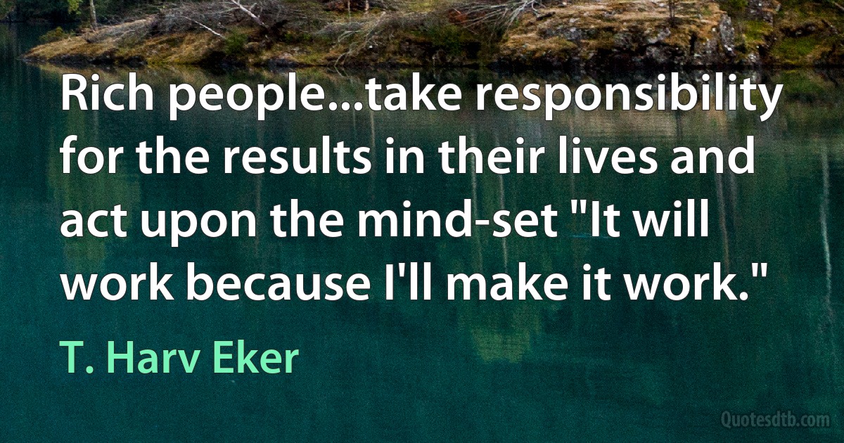 Rich people...take responsibility for the results in their lives and act upon the mind-set "It will work because I'll make it work." (T. Harv Eker)