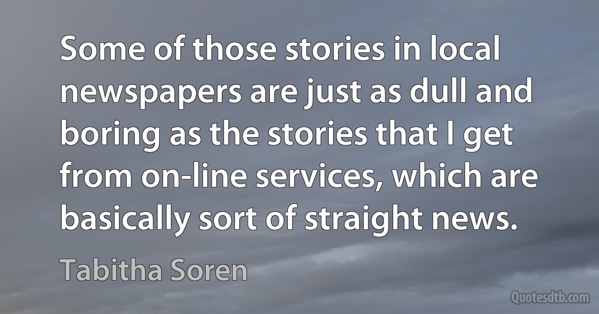 Some of those stories in local newspapers are just as dull and boring as the stories that I get from on-line services, which are basically sort of straight news. (Tabitha Soren)