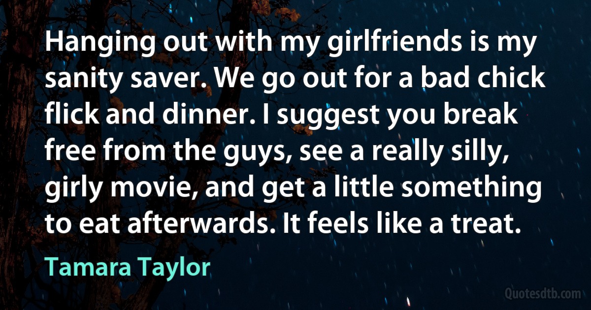 Hanging out with my girlfriends is my sanity saver. We go out for a bad chick flick and dinner. I suggest you break free from the guys, see a really silly, girly movie, and get a little something to eat afterwards. It feels like a treat. (Tamara Taylor)