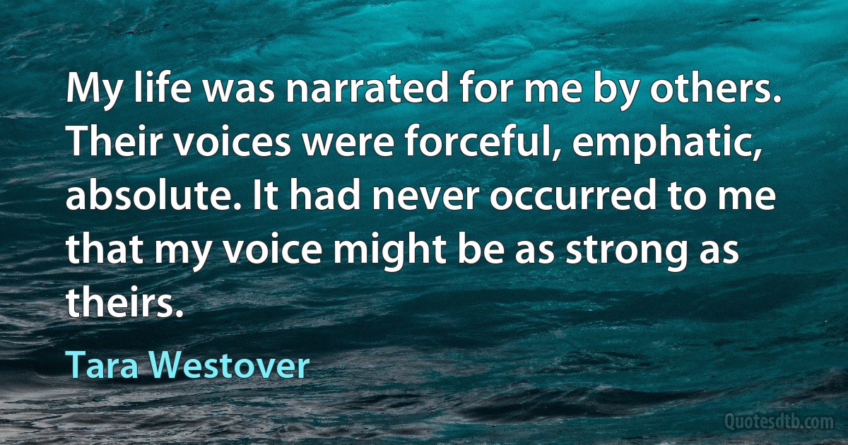 My life was narrated for me by others. Their voices were forceful, emphatic, absolute. It had never occurred to me that my voice might be as strong as theirs. (Tara Westover)