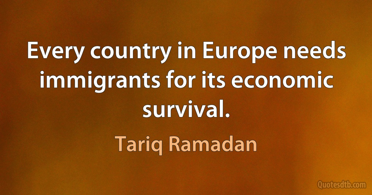 Every country in Europe needs immigrants for its economic survival. (Tariq Ramadan)