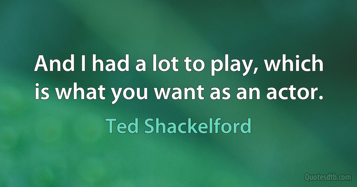 And I had a lot to play, which is what you want as an actor. (Ted Shackelford)