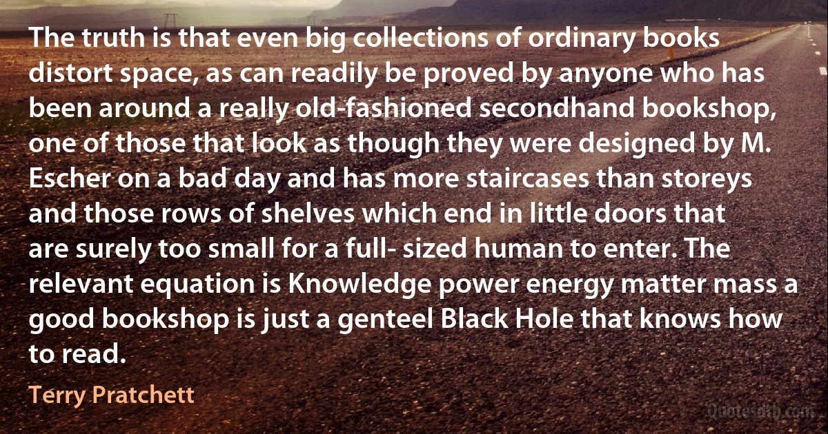 The truth is that even big collections of ordinary books distort space, as can readily be proved by anyone who has been around a really old-fashioned secondhand bookshop, one of those that look as though they were designed by M. Escher on a bad day and has more staircases than storeys and those rows of shelves which end in little doors that are surely too small for a full- sized human to enter. The relevant equation is Knowledge power energy matter mass a good bookshop is just a genteel Black Hole that knows how to read. (Terry Pratchett)