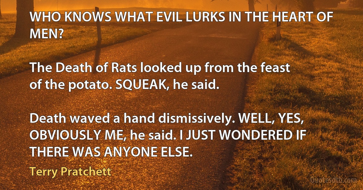 WHO KNOWS WHAT EVIL LURKS IN THE HEART OF MEN?

The Death of Rats looked up from the feast of the potato. SQUEAK, he said.

Death waved a hand dismissively. WELL, YES, OBVIOUSLY ME, he said. I JUST WONDERED IF THERE WAS ANYONE ELSE. (Terry Pratchett)