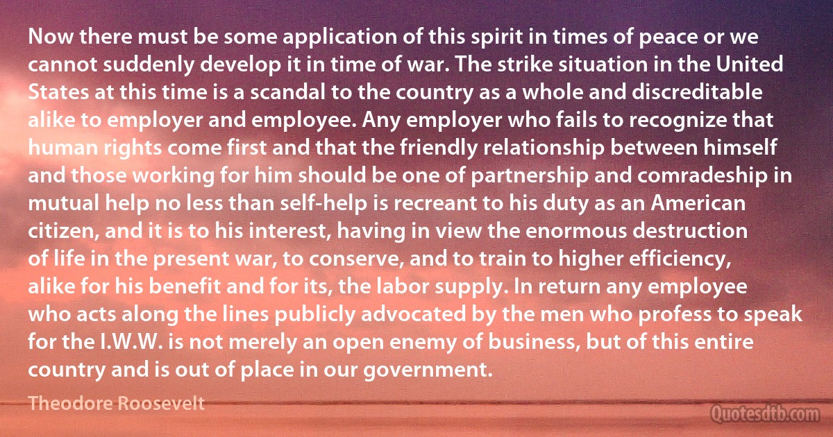 Now there must be some application of this spirit in times of peace or we cannot suddenly develop it in time of war. The strike situation in the United States at this time is a scandal to the country as a whole and discreditable alike to employer and employee. Any employer who fails to recognize that human rights come first and that the friendly relationship between himself and those working for him should be one of partnership and comradeship in mutual help no less than self-help is recreant to his duty as an American citizen, and it is to his interest, having in view the enormous destruction of life in the present war, to conserve, and to train to higher efficiency, alike for his benefit and for its, the labor supply. In return any employee who acts along the lines publicly advocated by the men who profess to speak for the I.W.W. is not merely an open enemy of business, but of this entire country and is out of place in our government. (Theodore Roosevelt)