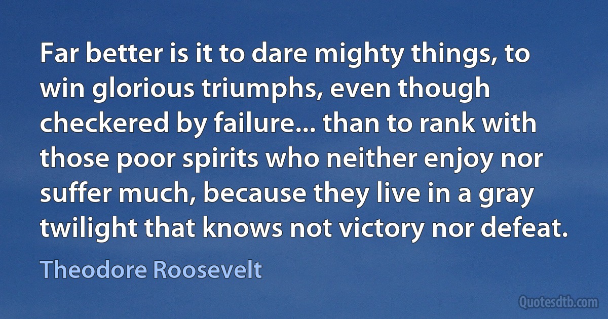 Far better is it to dare mighty things, to win glorious triumphs, even though checkered by failure... than to rank with those poor spirits who neither enjoy nor suffer much, because they live in a gray twilight that knows not victory nor defeat. (Theodore Roosevelt)