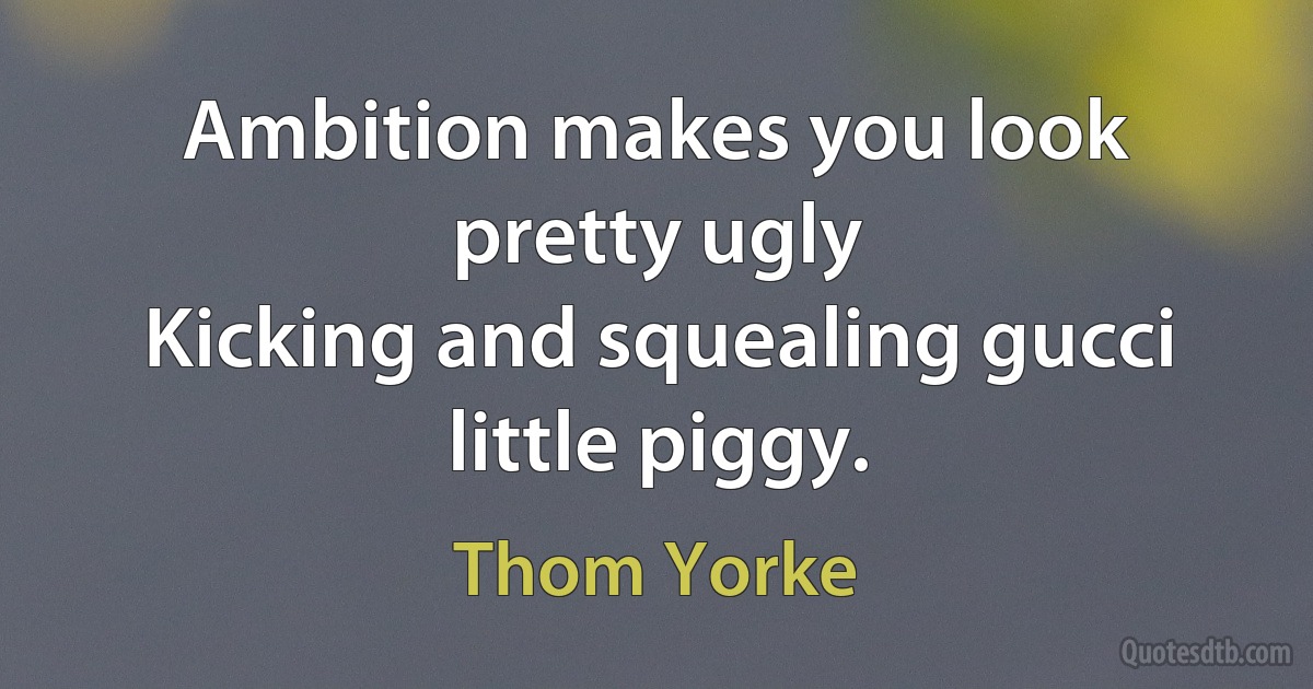 Ambition makes you look pretty ugly
Kicking and squealing gucci little piggy. (Thom Yorke)