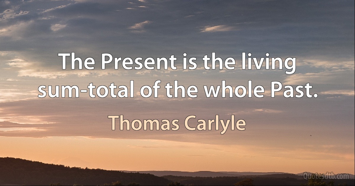 The Present is the living sum-total of the whole Past. (Thomas Carlyle)