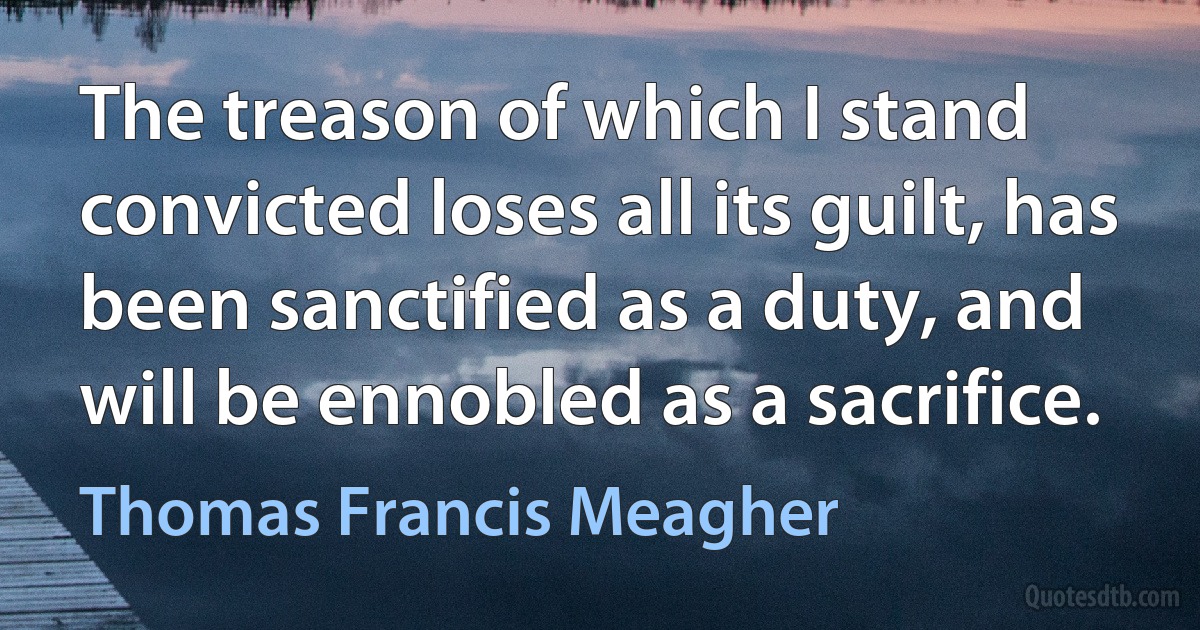 The treason of which I stand convicted loses all its guilt, has been sanctified as a duty, and will be ennobled as a sacrifice. (Thomas Francis Meagher)