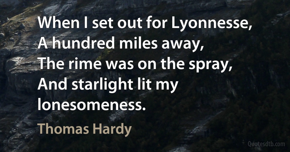 When I set out for Lyonnesse,
A hundred miles away,
The rime was on the spray,
And starlight lit my lonesomeness. (Thomas Hardy)