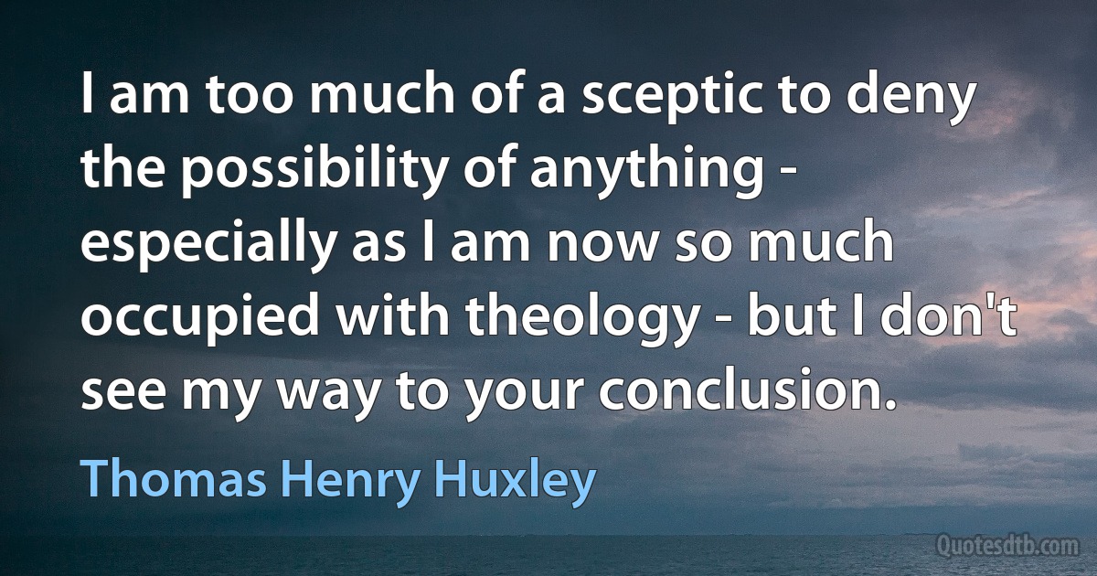 I am too much of a sceptic to deny the possibility of anything - especially as I am now so much occupied with theology - but I don't see my way to your conclusion. (Thomas Henry Huxley)