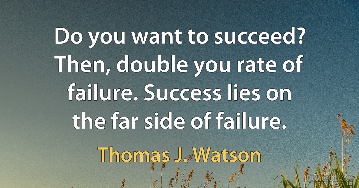 Do you want to succeed? Then, double you rate of failure. Success lies on the far side of failure. (Thomas J. Watson)