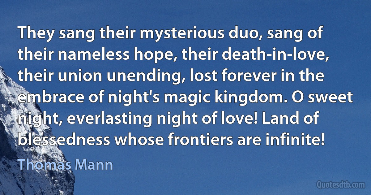 They sang their mysterious duo, sang of their nameless hope, their death-in-love, their union unending, lost forever in the embrace of night's magic kingdom. O sweet night, everlasting night of love! Land of blessedness whose frontiers are infinite! (Thomas Mann)