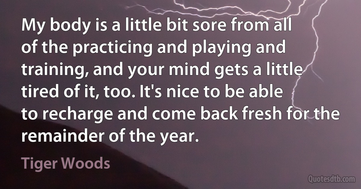 My body is a little bit sore from all of the practicing and playing and training, and your mind gets a little tired of it, too. It's nice to be able to recharge and come back fresh for the remainder of the year. (Tiger Woods)