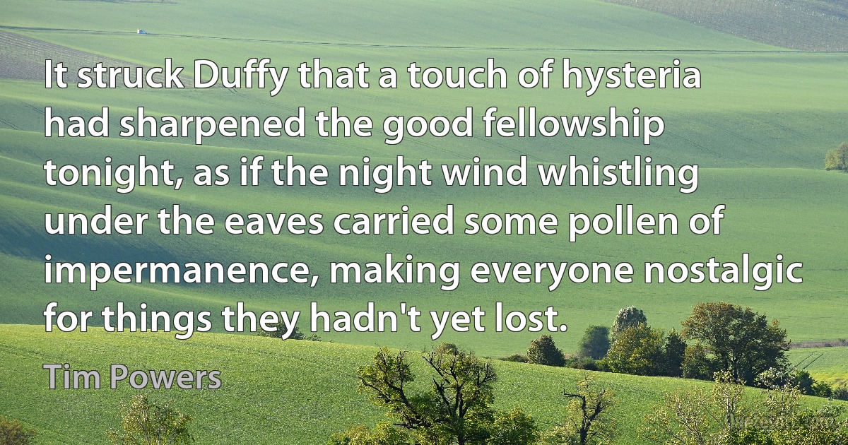 It struck Duffy that a touch of hysteria had sharpened the good fellowship tonight, as if the night wind whistling under the eaves carried some pollen of impermanence, making everyone nostalgic for things they hadn't yet lost. (Tim Powers)