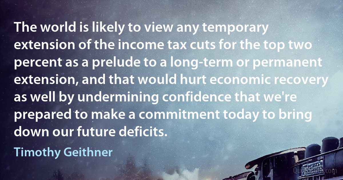 The world is likely to view any temporary extension of the income tax cuts for the top two percent as a prelude to a long-term or permanent extension, and that would hurt economic recovery as well by undermining confidence that we're prepared to make a commitment today to bring down our future deficits. (Timothy Geithner)