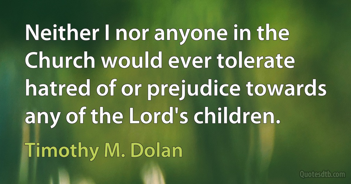 Neither I nor anyone in the Church would ever tolerate hatred of or prejudice towards any of the Lord's children. (Timothy M. Dolan)