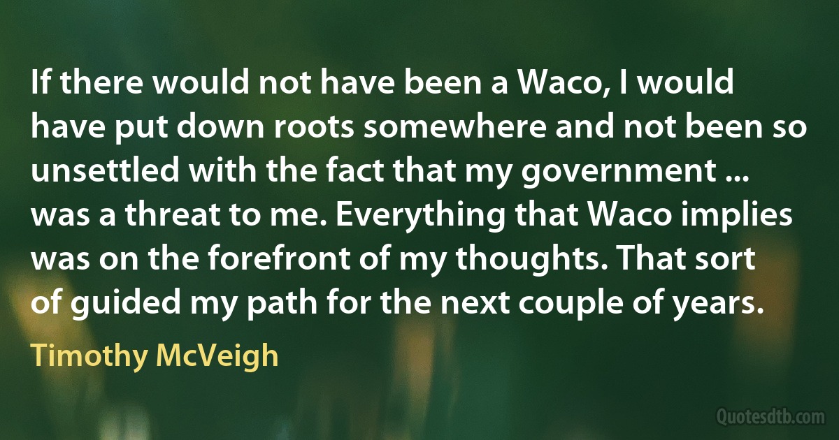 If there would not have been a Waco, I would have put down roots somewhere and not been so unsettled with the fact that my government ... was a threat to me. Everything that Waco implies was on the forefront of my thoughts. That sort of guided my path for the next couple of years. (Timothy McVeigh)