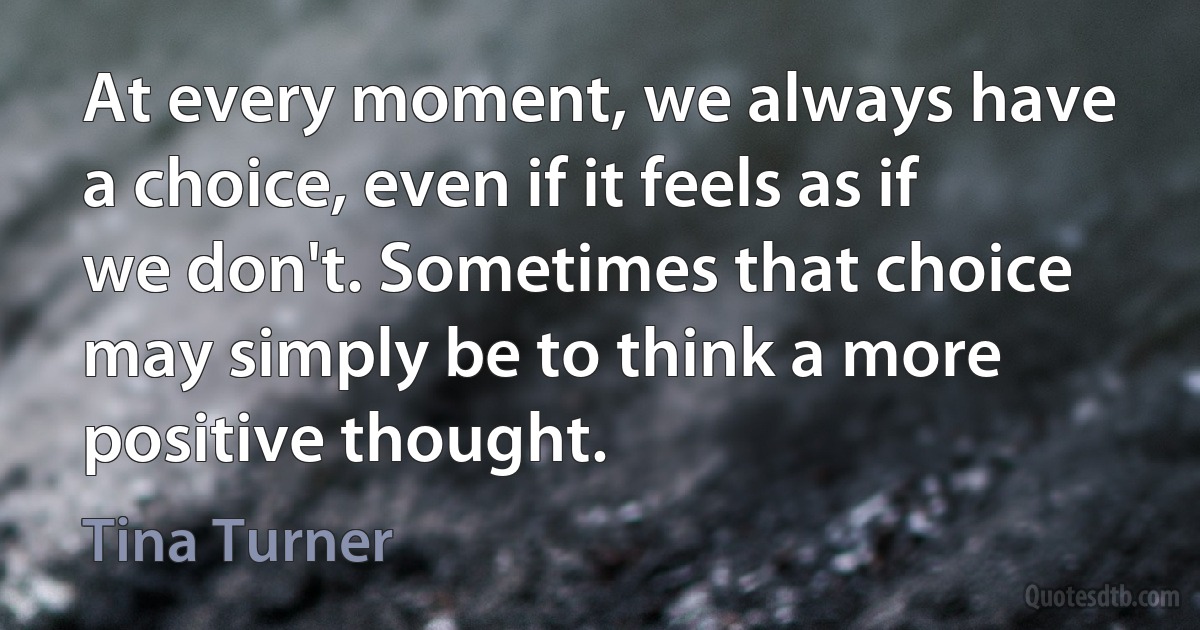 At every moment, we always have a choice, even if it feels as if we don't. Sometimes that choice may simply be to think a more positive thought. (Tina Turner)