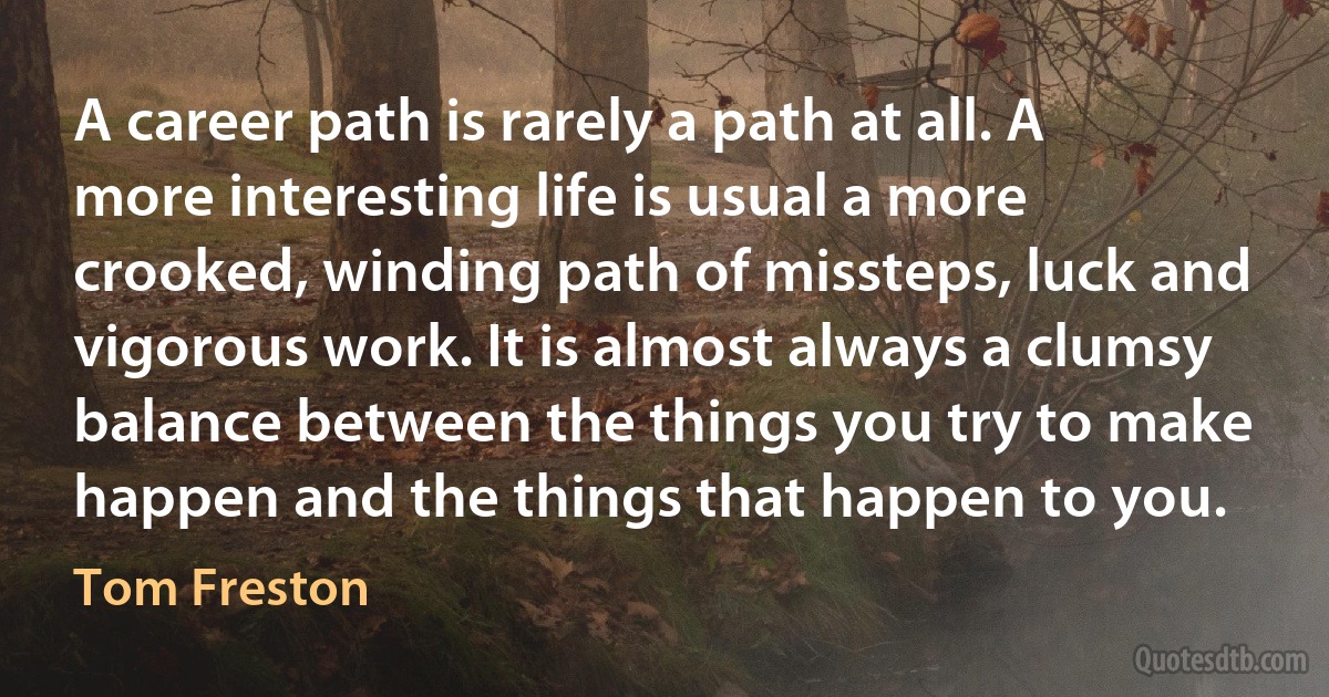 A career path is rarely a path at all. A more interesting life is usual a more crooked, winding path of missteps, luck and vigorous work. It is almost always a clumsy balance between the things you try to make happen and the things that happen to you. (Tom Freston)