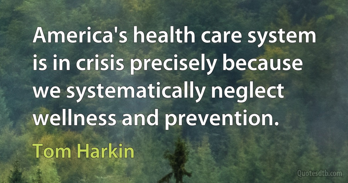 America's health care system is in crisis precisely because we systematically neglect wellness and prevention. (Tom Harkin)