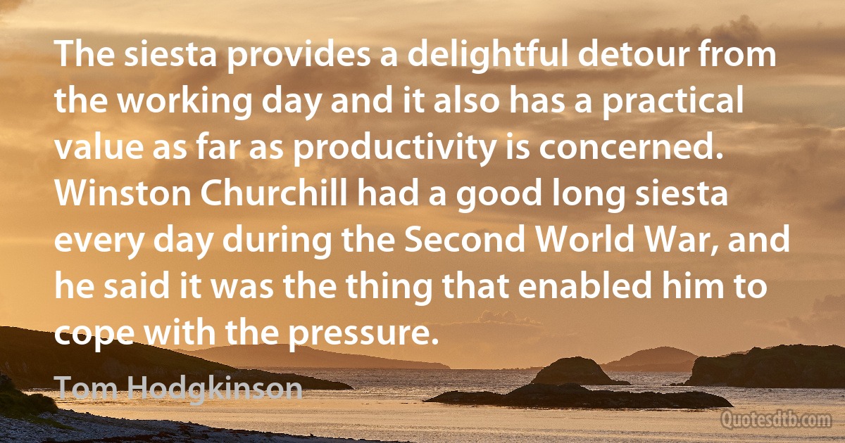 The siesta provides a delightful detour from the working day and it also has a practical value as far as productivity is concerned. Winston Churchill had a good long siesta every day during the Second World War, and he said it was the thing that enabled him to cope with the pressure. (Tom Hodgkinson)
