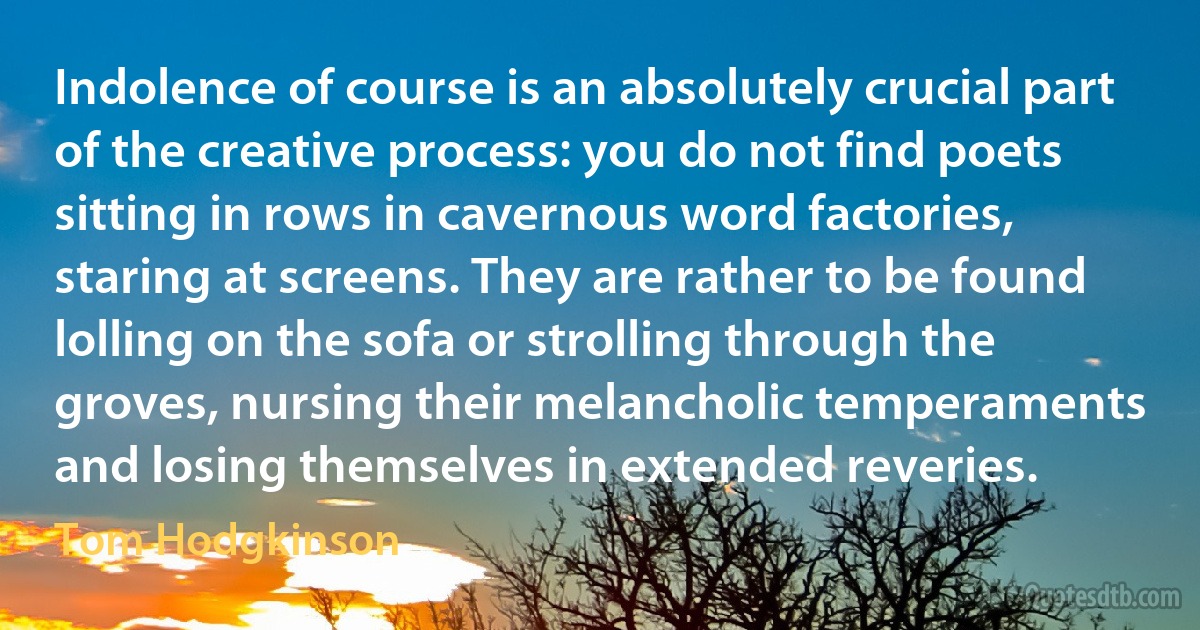 Indolence of course is an absolutely crucial part of the creative process: you do not find poets sitting in rows in cavernous word factories, staring at screens. They are rather to be found lolling on the sofa or strolling through the groves, nursing their melancholic temperaments and losing themselves in extended reveries. (Tom Hodgkinson)