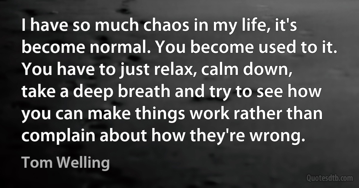 I have so much chaos in my life, it's become normal. You become used to it. You have to just relax, calm down, take a deep breath and try to see how you can make things work rather than complain about how they're wrong. (Tom Welling)