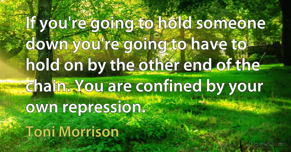 If you're going to hold someone down you're going to have to hold on by the other end of the chain. You are confined by your own repression. (Toni Morrison)