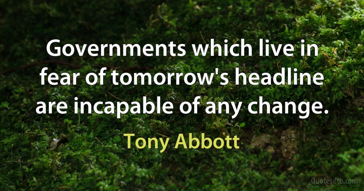 Governments which live in fear of tomorrow's headline are incapable of any change. (Tony Abbott)