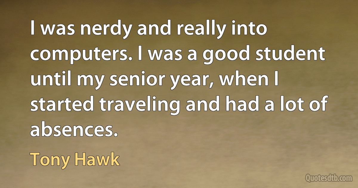 I was nerdy and really into computers. I was a good student until my senior year, when I started traveling and had a lot of absences. (Tony Hawk)