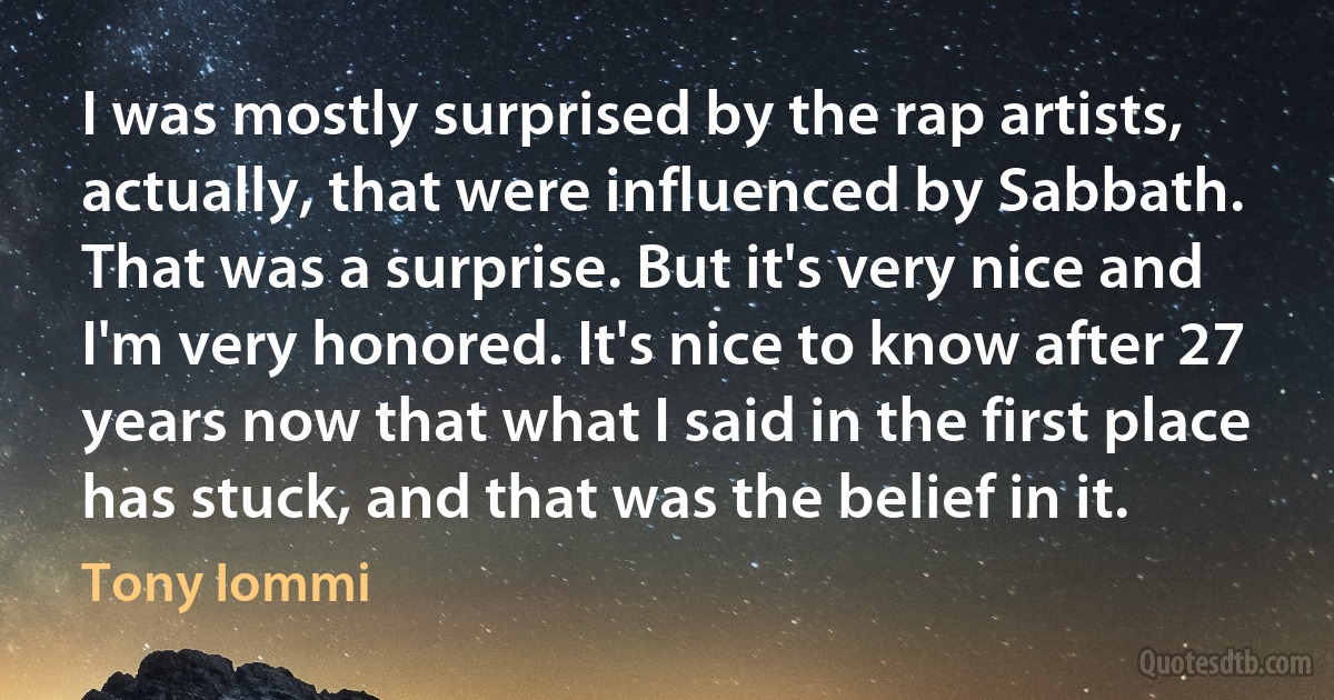 I was mostly surprised by the rap artists, actually, that were influenced by Sabbath. That was a surprise. But it's very nice and I'm very honored. It's nice to know after 27 years now that what I said in the first place has stuck, and that was the belief in it. (Tony Iommi)